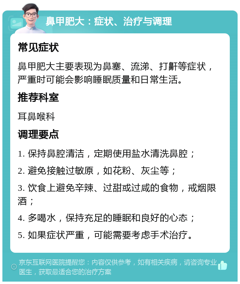 鼻甲肥大：症状、治疗与调理 常见症状 鼻甲肥大主要表现为鼻塞、流涕、打鼾等症状，严重时可能会影响睡眠质量和日常生活。 推荐科室 耳鼻喉科 调理要点 1. 保持鼻腔清洁，定期使用盐水清洗鼻腔； 2. 避免接触过敏原，如花粉、灰尘等； 3. 饮食上避免辛辣、过甜或过咸的食物，戒烟限酒； 4. 多喝水，保持充足的睡眠和良好的心态； 5. 如果症状严重，可能需要考虑手术治疗。