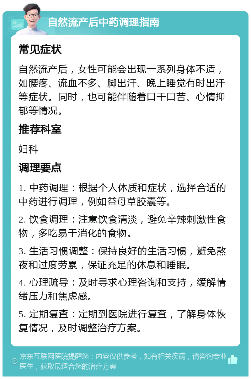 自然流产后中药调理指南 常见症状 自然流产后，女性可能会出现一系列身体不适，如腰疼、流血不多、脚出汗、晚上睡觉有时出汗等症状。同时，也可能伴随着口干口苦、心情抑郁等情况。 推荐科室 妇科 调理要点 1. 中药调理：根据个人体质和症状，选择合适的中药进行调理，例如益母草胶囊等。 2. 饮食调理：注意饮食清淡，避免辛辣刺激性食物，多吃易于消化的食物。 3. 生活习惯调整：保持良好的生活习惯，避免熬夜和过度劳累，保证充足的休息和睡眠。 4. 心理疏导：及时寻求心理咨询和支持，缓解情绪压力和焦虑感。 5. 定期复查：定期到医院进行复查，了解身体恢复情况，及时调整治疗方案。