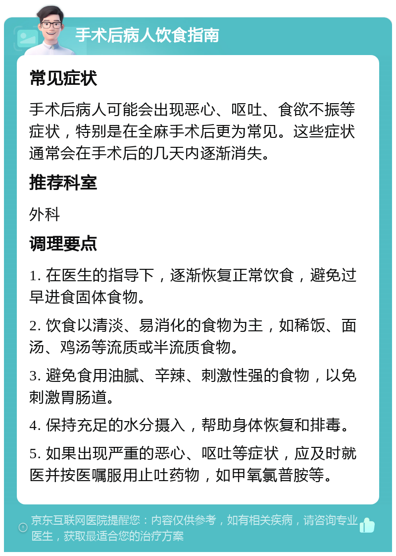 手术后病人饮食指南 常见症状 手术后病人可能会出现恶心、呕吐、食欲不振等症状，特别是在全麻手术后更为常见。这些症状通常会在手术后的几天内逐渐消失。 推荐科室 外科 调理要点 1. 在医生的指导下，逐渐恢复正常饮食，避免过早进食固体食物。 2. 饮食以清淡、易消化的食物为主，如稀饭、面汤、鸡汤等流质或半流质食物。 3. 避免食用油腻、辛辣、刺激性强的食物，以免刺激胃肠道。 4. 保持充足的水分摄入，帮助身体恢复和排毒。 5. 如果出现严重的恶心、呕吐等症状，应及时就医并按医嘱服用止吐药物，如甲氧氯普胺等。