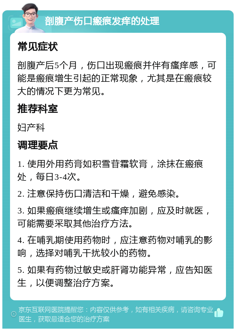 剖腹产伤口瘢痕发痒的处理 常见症状 剖腹产后5个月，伤口出现瘢痕并伴有瘙痒感，可能是瘢痕增生引起的正常现象，尤其是在瘢痕较大的情况下更为常见。 推荐科室 妇产科 调理要点 1. 使用外用药膏如积雪苷霜软膏，涂抹在瘢痕处，每日3-4次。 2. 注意保持伤口清洁和干燥，避免感染。 3. 如果瘢痕继续增生或瘙痒加剧，应及时就医，可能需要采取其他治疗方法。 4. 在哺乳期使用药物时，应注意药物对哺乳的影响，选择对哺乳干扰较小的药物。 5. 如果有药物过敏史或肝肾功能异常，应告知医生，以便调整治疗方案。