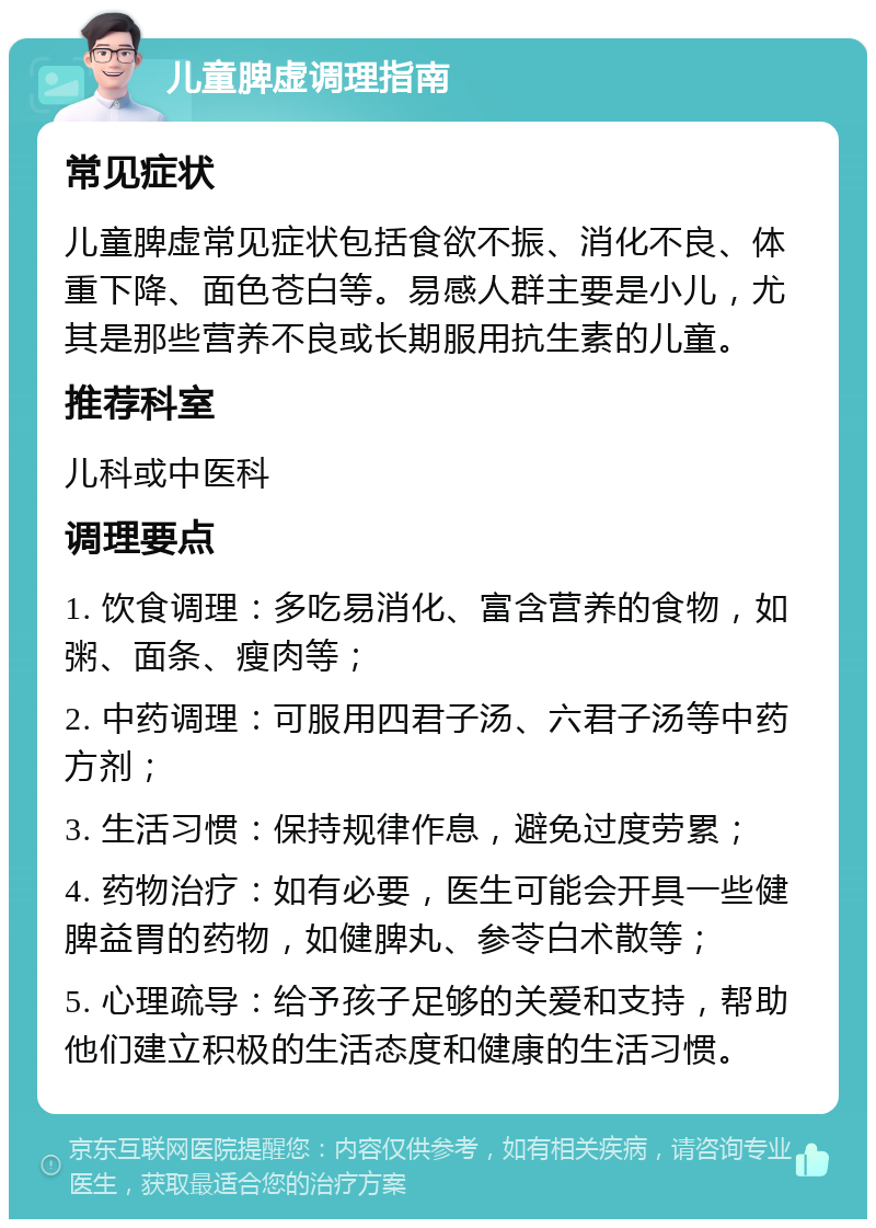 儿童脾虚调理指南 常见症状 儿童脾虚常见症状包括食欲不振、消化不良、体重下降、面色苍白等。易感人群主要是小儿，尤其是那些营养不良或长期服用抗生素的儿童。 推荐科室 儿科或中医科 调理要点 1. 饮食调理：多吃易消化、富含营养的食物，如粥、面条、瘦肉等； 2. 中药调理：可服用四君子汤、六君子汤等中药方剂； 3. 生活习惯：保持规律作息，避免过度劳累； 4. 药物治疗：如有必要，医生可能会开具一些健脾益胃的药物，如健脾丸、参苓白术散等； 5. 心理疏导：给予孩子足够的关爱和支持，帮助他们建立积极的生活态度和健康的生活习惯。