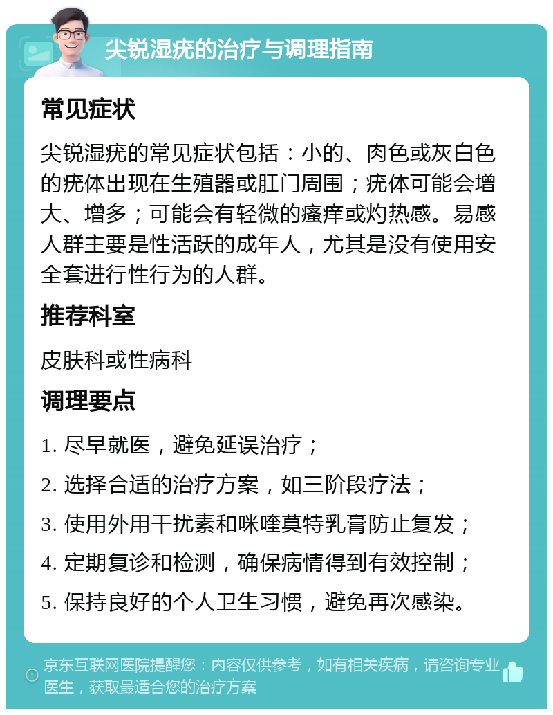 尖锐湿疣的治疗与调理指南 常见症状 尖锐湿疣的常见症状包括：小的、肉色或灰白色的疣体出现在生殖器或肛门周围；疣体可能会增大、增多；可能会有轻微的瘙痒或灼热感。易感人群主要是性活跃的成年人，尤其是没有使用安全套进行性行为的人群。 推荐科室 皮肤科或性病科 调理要点 1. 尽早就医，避免延误治疗； 2. 选择合适的治疗方案，如三阶段疗法； 3. 使用外用干扰素和咪喹莫特乳膏防止复发； 4. 定期复诊和检测，确保病情得到有效控制； 5. 保持良好的个人卫生习惯，避免再次感染。