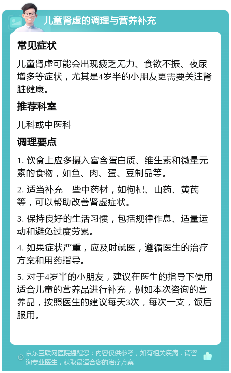 儿童肾虚的调理与营养补充 常见症状 儿童肾虚可能会出现疲乏无力、食欲不振、夜尿增多等症状，尤其是4岁半的小朋友更需要关注肾脏健康。 推荐科室 儿科或中医科 调理要点 1. 饮食上应多摄入富含蛋白质、维生素和微量元素的食物，如鱼、肉、蛋、豆制品等。 2. 适当补充一些中药材，如枸杞、山药、黄芪等，可以帮助改善肾虚症状。 3. 保持良好的生活习惯，包括规律作息、适量运动和避免过度劳累。 4. 如果症状严重，应及时就医，遵循医生的治疗方案和用药指导。 5. 对于4岁半的小朋友，建议在医生的指导下使用适合儿童的营养品进行补充，例如本次咨询的营养品，按照医生的建议每天3次，每次一支，饭后服用。