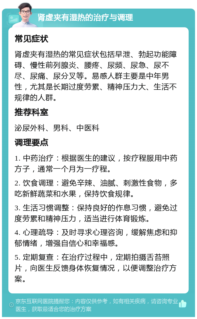 肾虚夹有湿热的治疗与调理 常见症状 肾虚夹有湿热的常见症状包括早泄、勃起功能障碍、慢性前列腺炎、腰疼、尿频、尿急、尿不尽、尿痛、尿分叉等。易感人群主要是中年男性，尤其是长期过度劳累、精神压力大、生活不规律的人群。 推荐科室 泌尿外科、男科、中医科 调理要点 1. 中药治疗：根据医生的建议，按疗程服用中药方子，通常一个月为一疗程。 2. 饮食调理：避免辛辣、油腻、刺激性食物，多吃新鲜蔬菜和水果，保持饮食规律。 3. 生活习惯调整：保持良好的作息习惯，避免过度劳累和精神压力，适当进行体育锻炼。 4. 心理疏导：及时寻求心理咨询，缓解焦虑和抑郁情绪，增强自信心和幸福感。 5. 定期复查：在治疗过程中，定期拍摄舌苔照片，向医生反馈身体恢复情况，以便调整治疗方案。