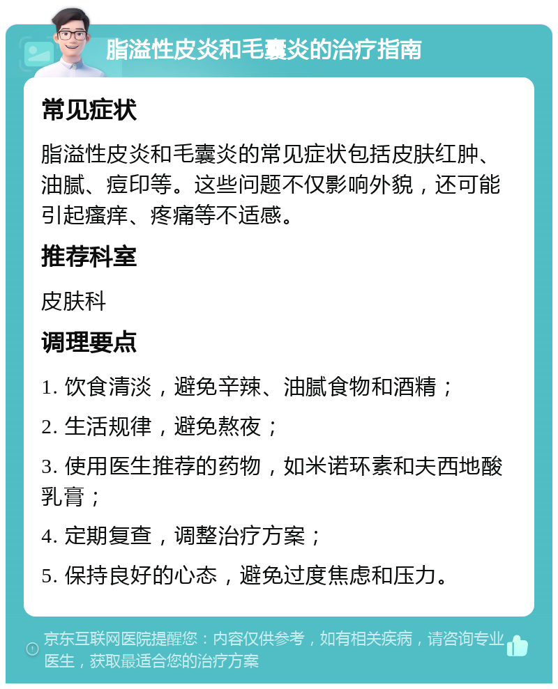 脂溢性皮炎和毛囊炎的治疗指南 常见症状 脂溢性皮炎和毛囊炎的常见症状包括皮肤红肿、油腻、痘印等。这些问题不仅影响外貌，还可能引起瘙痒、疼痛等不适感。 推荐科室 皮肤科 调理要点 1. 饮食清淡，避免辛辣、油腻食物和酒精； 2. 生活规律，避免熬夜； 3. 使用医生推荐的药物，如米诺环素和夫西地酸乳膏； 4. 定期复查，调整治疗方案； 5. 保持良好的心态，避免过度焦虑和压力。