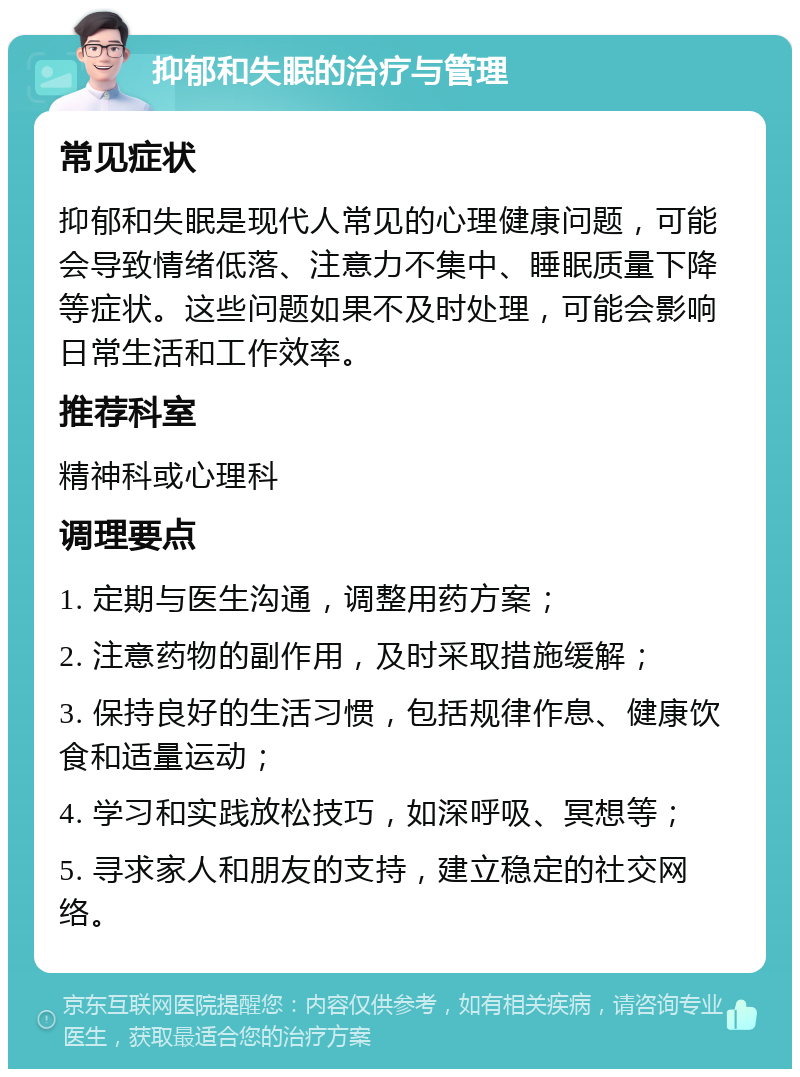 抑郁和失眠的治疗与管理 常见症状 抑郁和失眠是现代人常见的心理健康问题，可能会导致情绪低落、注意力不集中、睡眠质量下降等症状。这些问题如果不及时处理，可能会影响日常生活和工作效率。 推荐科室 精神科或心理科 调理要点 1. 定期与医生沟通，调整用药方案； 2. 注意药物的副作用，及时采取措施缓解； 3. 保持良好的生活习惯，包括规律作息、健康饮食和适量运动； 4. 学习和实践放松技巧，如深呼吸、冥想等； 5. 寻求家人和朋友的支持，建立稳定的社交网络。