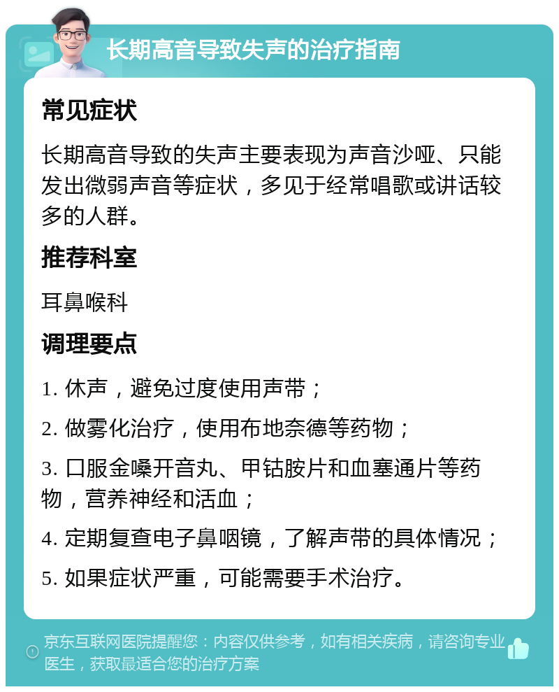 长期高音导致失声的治疗指南 常见症状 长期高音导致的失声主要表现为声音沙哑、只能发出微弱声音等症状，多见于经常唱歌或讲话较多的人群。 推荐科室 耳鼻喉科 调理要点 1. 休声，避免过度使用声带； 2. 做雾化治疗，使用布地奈德等药物； 3. 口服金嗓开音丸、甲钴胺片和血塞通片等药物，营养神经和活血； 4. 定期复查电子鼻咽镜，了解声带的具体情况； 5. 如果症状严重，可能需要手术治疗。