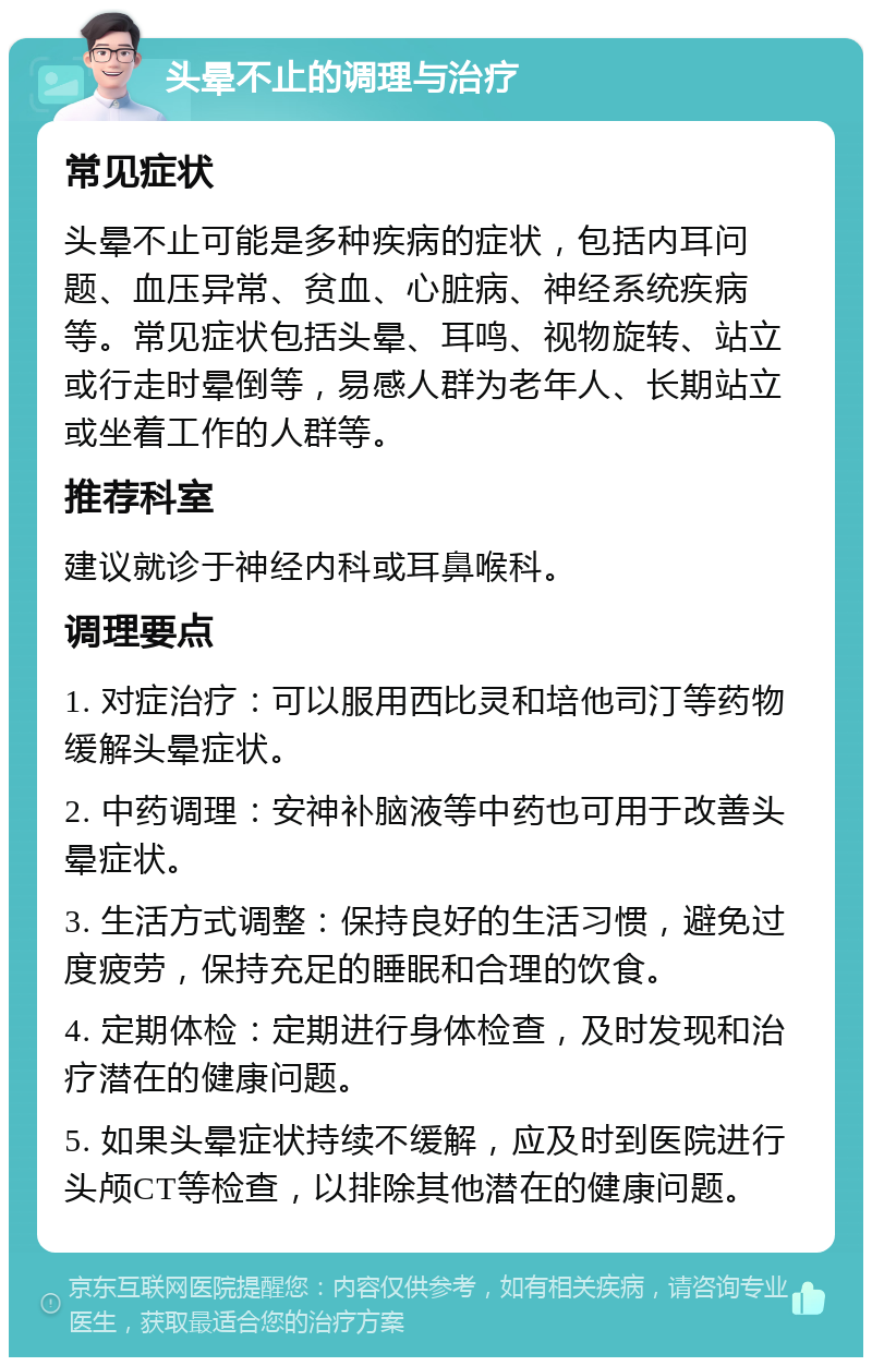 头晕不止的调理与治疗 常见症状 头晕不止可能是多种疾病的症状，包括内耳问题、血压异常、贫血、心脏病、神经系统疾病等。常见症状包括头晕、耳鸣、视物旋转、站立或行走时晕倒等，易感人群为老年人、长期站立或坐着工作的人群等。 推荐科室 建议就诊于神经内科或耳鼻喉科。 调理要点 1. 对症治疗：可以服用西比灵和培他司汀等药物缓解头晕症状。 2. 中药调理：安神补脑液等中药也可用于改善头晕症状。 3. 生活方式调整：保持良好的生活习惯，避免过度疲劳，保持充足的睡眠和合理的饮食。 4. 定期体检：定期进行身体检查，及时发现和治疗潜在的健康问题。 5. 如果头晕症状持续不缓解，应及时到医院进行头颅CT等检查，以排除其他潜在的健康问题。