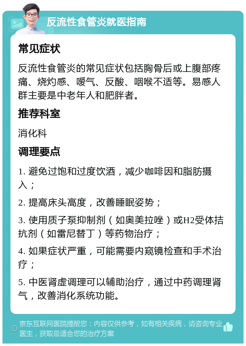 反流性食管炎就医指南 常见症状 反流性食管炎的常见症状包括胸骨后或上腹部疼痛、烧灼感、嗳气、反酸、咽喉不适等。易感人群主要是中老年人和肥胖者。 推荐科室 消化科 调理要点 1. 避免过饱和过度饮酒，减少咖啡因和脂肪摄入； 2. 提高床头高度，改善睡眠姿势； 3. 使用质子泵抑制剂（如奥美拉唑）或H2受体拮抗剂（如雷尼替丁）等药物治疗； 4. 如果症状严重，可能需要内窥镜检查和手术治疗； 5. 中医肾虚调理可以辅助治疗，通过中药调理肾气，改善消化系统功能。