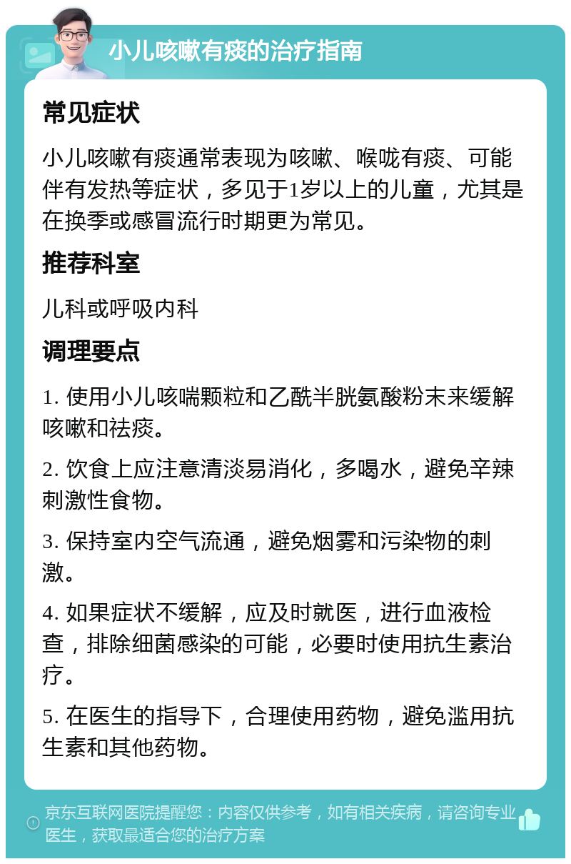 小儿咳嗽有痰的治疗指南 常见症状 小儿咳嗽有痰通常表现为咳嗽、喉咙有痰、可能伴有发热等症状，多见于1岁以上的儿童，尤其是在换季或感冒流行时期更为常见。 推荐科室 儿科或呼吸内科 调理要点 1. 使用小儿咳喘颗粒和乙酰半胱氨酸粉末来缓解咳嗽和祛痰。 2. 饮食上应注意清淡易消化，多喝水，避免辛辣刺激性食物。 3. 保持室内空气流通，避免烟雾和污染物的刺激。 4. 如果症状不缓解，应及时就医，进行血液检查，排除细菌感染的可能，必要时使用抗生素治疗。 5. 在医生的指导下，合理使用药物，避免滥用抗生素和其他药物。