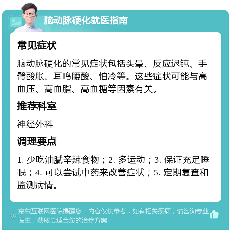 脑动脉硬化就医指南 常见症状 脑动脉硬化的常见症状包括头晕、反应迟钝、手臂酸胀、耳鸣腰酸、怕冷等。这些症状可能与高血压、高血脂、高血糖等因素有关。 推荐科室 神经外科 调理要点 1. 少吃油腻辛辣食物；2. 多运动；3. 保证充足睡眠；4. 可以尝试中药来改善症状；5. 定期复查和监测病情。