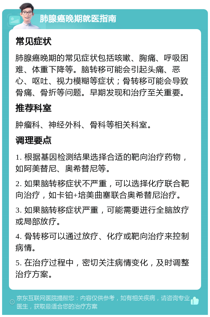 肺腺癌晚期就医指南 常见症状 肺腺癌晚期的常见症状包括咳嗽、胸痛、呼吸困难、体重下降等。脑转移可能会引起头痛、恶心、呕吐、视力模糊等症状；骨转移可能会导致骨痛、骨折等问题。早期发现和治疗至关重要。 推荐科室 肿瘤科、神经外科、骨科等相关科室。 调理要点 1. 根据基因检测结果选择合适的靶向治疗药物，如阿美替尼、奥希替尼等。 2. 如果脑转移症状不严重，可以选择化疗联合靶向治疗，如卡铂+培美曲塞联合奥希替尼治疗。 3. 如果脑转移症状严重，可能需要进行全脑放疗或局部放疗。 4. 骨转移可以通过放疗、化疗或靶向治疗来控制病情。 5. 在治疗过程中，密切关注病情变化，及时调整治疗方案。