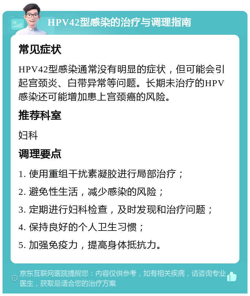 HPV42型感染的治疗与调理指南 常见症状 HPV42型感染通常没有明显的症状，但可能会引起宫颈炎、白带异常等问题。长期未治疗的HPV感染还可能增加患上宫颈癌的风险。 推荐科室 妇科 调理要点 1. 使用重组干扰素凝胶进行局部治疗； 2. 避免性生活，减少感染的风险； 3. 定期进行妇科检查，及时发现和治疗问题； 4. 保持良好的个人卫生习惯； 5. 加强免疫力，提高身体抵抗力。