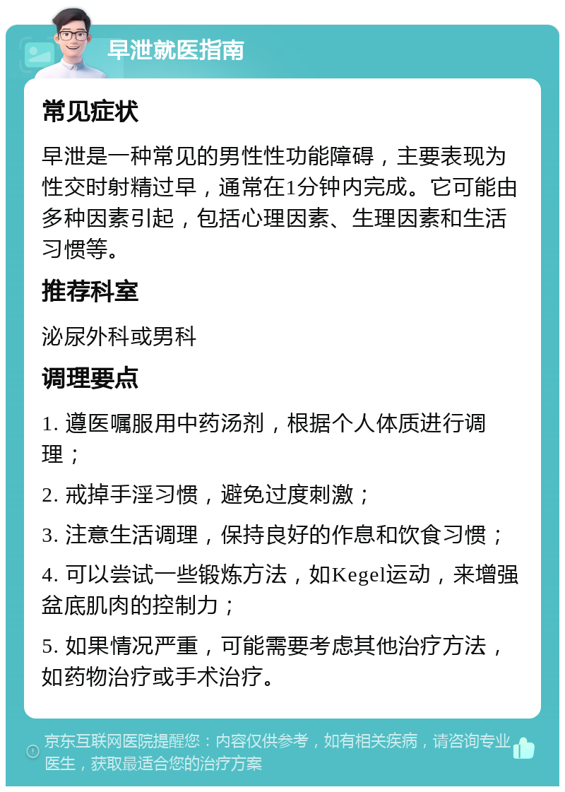 早泄就医指南 常见症状 早泄是一种常见的男性性功能障碍，主要表现为性交时射精过早，通常在1分钟内完成。它可能由多种因素引起，包括心理因素、生理因素和生活习惯等。 推荐科室 泌尿外科或男科 调理要点 1. 遵医嘱服用中药汤剂，根据个人体质进行调理； 2. 戒掉手淫习惯，避免过度刺激； 3. 注意生活调理，保持良好的作息和饮食习惯； 4. 可以尝试一些锻炼方法，如Kegel运动，来增强盆底肌肉的控制力； 5. 如果情况严重，可能需要考虑其他治疗方法，如药物治疗或手术治疗。