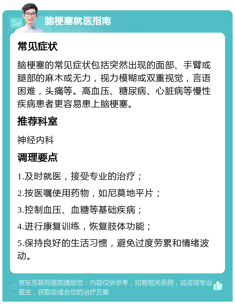 脑梗塞就医指南 常见症状 脑梗塞的常见症状包括突然出现的面部、手臂或腿部的麻木或无力，视力模糊或双重视觉，言语困难，头痛等。高血压、糖尿病、心脏病等慢性疾病患者更容易患上脑梗塞。 推荐科室 神经内科 调理要点 1.及时就医，接受专业的治疗； 2.按医嘱使用药物，如尼莫地平片； 3.控制血压、血糖等基础疾病； 4.进行康复训练，恢复肢体功能； 5.保持良好的生活习惯，避免过度劳累和情绪波动。