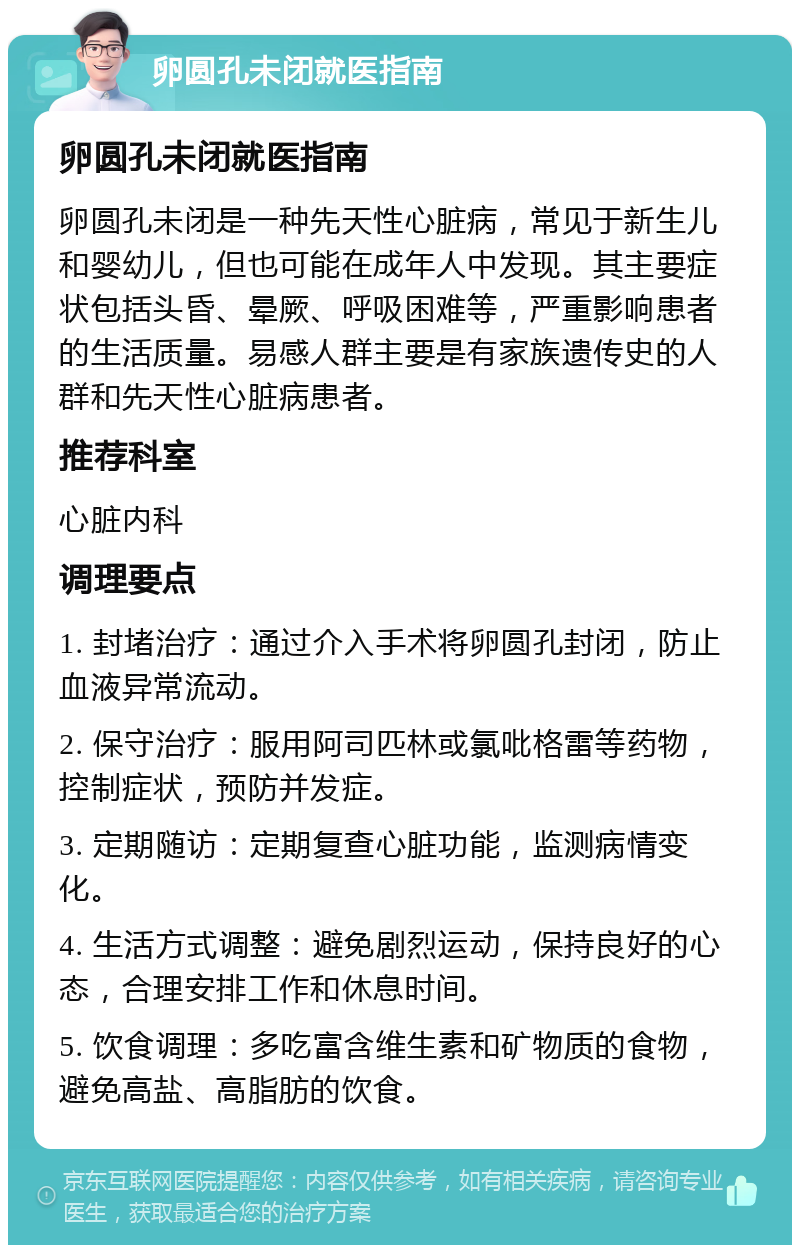 卵圆孔未闭就医指南 卵圆孔未闭就医指南 卵圆孔未闭是一种先天性心脏病，常见于新生儿和婴幼儿，但也可能在成年人中发现。其主要症状包括头昏、晕厥、呼吸困难等，严重影响患者的生活质量。易感人群主要是有家族遗传史的人群和先天性心脏病患者。 推荐科室 心脏内科 调理要点 1. 封堵治疗：通过介入手术将卵圆孔封闭，防止血液异常流动。 2. 保守治疗：服用阿司匹林或氯吡格雷等药物，控制症状，预防并发症。 3. 定期随访：定期复查心脏功能，监测病情变化。 4. 生活方式调整：避免剧烈运动，保持良好的心态，合理安排工作和休息时间。 5. 饮食调理：多吃富含维生素和矿物质的食物，避免高盐、高脂肪的饮食。