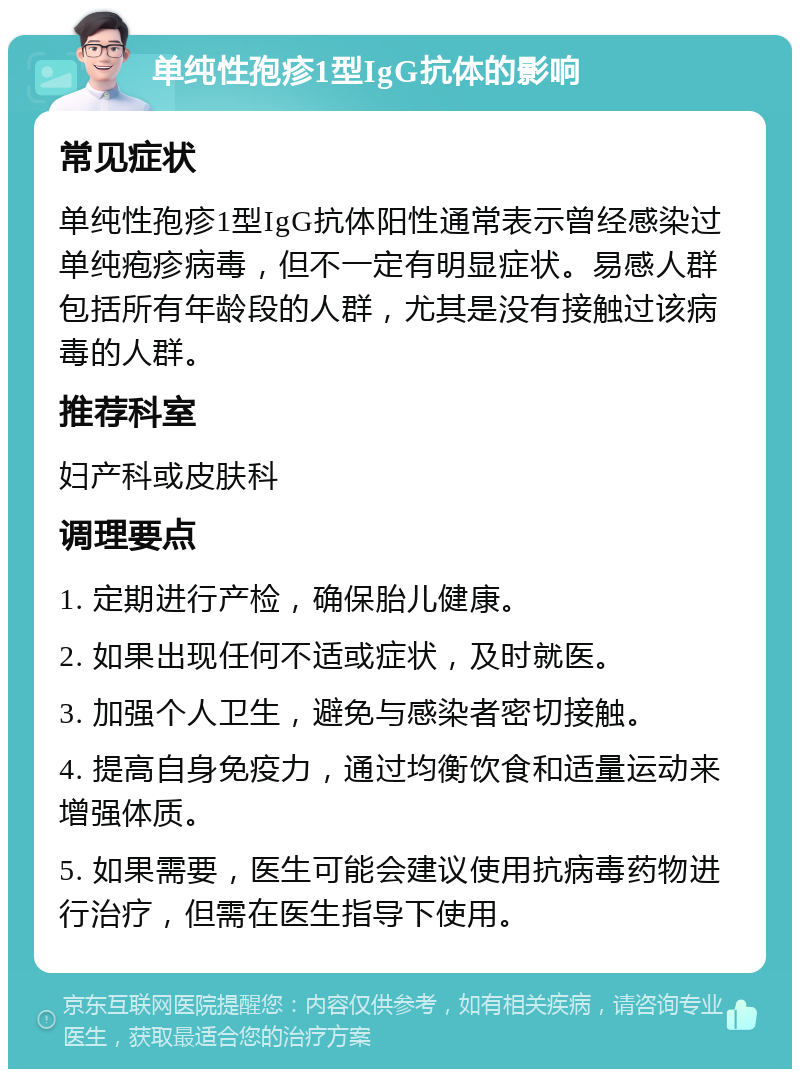 单纯性孢疹1型IgG抗体的影响 常见症状 单纯性孢疹1型IgG抗体阳性通常表示曾经感染过单纯疱疹病毒，但不一定有明显症状。易感人群包括所有年龄段的人群，尤其是没有接触过该病毒的人群。 推荐科室 妇产科或皮肤科 调理要点 1. 定期进行产检，确保胎儿健康。 2. 如果出现任何不适或症状，及时就医。 3. 加强个人卫生，避免与感染者密切接触。 4. 提高自身免疫力，通过均衡饮食和适量运动来增强体质。 5. 如果需要，医生可能会建议使用抗病毒药物进行治疗，但需在医生指导下使用。