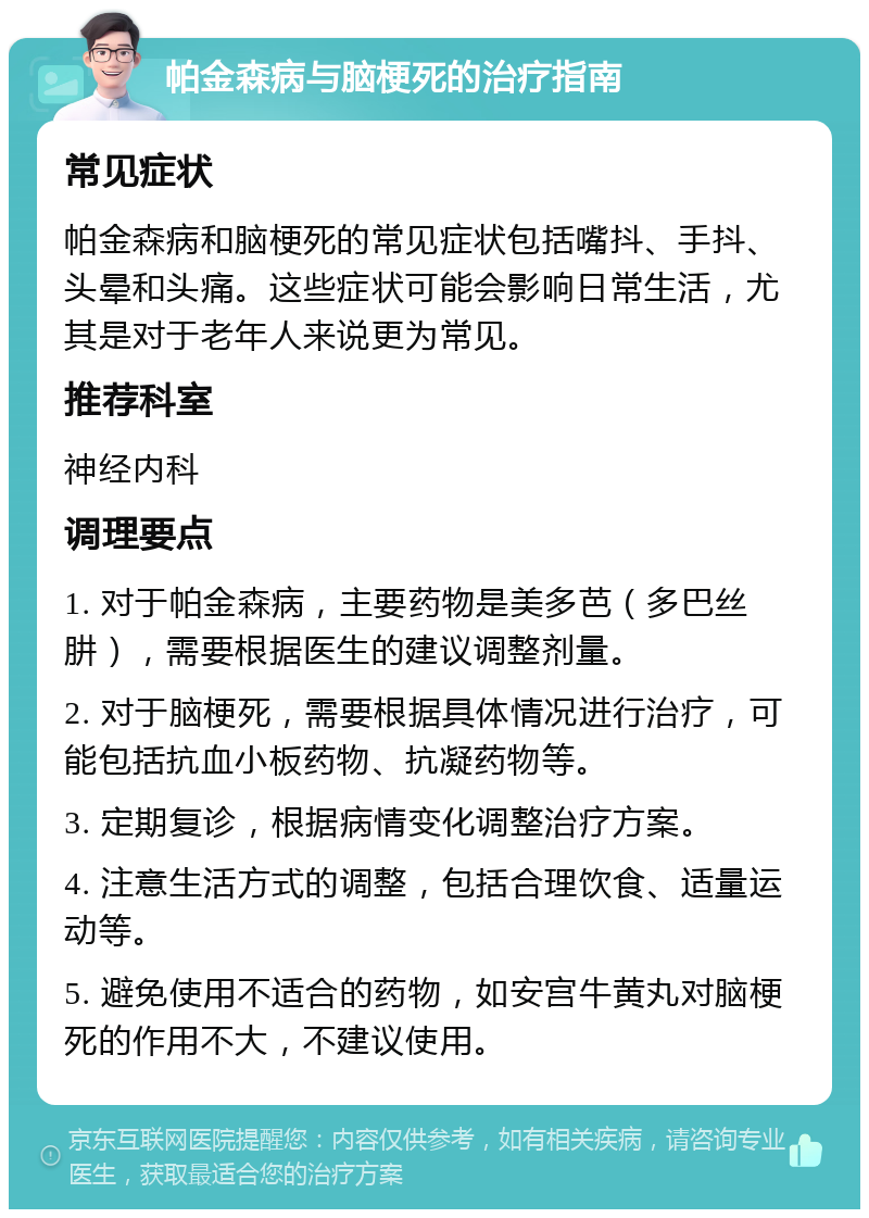 帕金森病与脑梗死的治疗指南 常见症状 帕金森病和脑梗死的常见症状包括嘴抖、手抖、头晕和头痛。这些症状可能会影响日常生活，尤其是对于老年人来说更为常见。 推荐科室 神经内科 调理要点 1. 对于帕金森病，主要药物是美多芭（多巴丝肼），需要根据医生的建议调整剂量。 2. 对于脑梗死，需要根据具体情况进行治疗，可能包括抗血小板药物、抗凝药物等。 3. 定期复诊，根据病情变化调整治疗方案。 4. 注意生活方式的调整，包括合理饮食、适量运动等。 5. 避免使用不适合的药物，如安宫牛黄丸对脑梗死的作用不大，不建议使用。