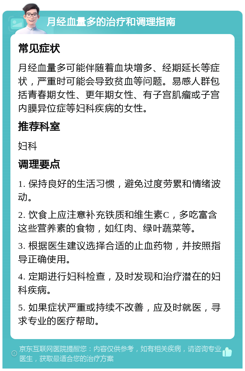 月经血量多的治疗和调理指南 常见症状 月经血量多可能伴随着血块增多、经期延长等症状，严重时可能会导致贫血等问题。易感人群包括青春期女性、更年期女性、有子宫肌瘤或子宫内膜异位症等妇科疾病的女性。 推荐科室 妇科 调理要点 1. 保持良好的生活习惯，避免过度劳累和情绪波动。 2. 饮食上应注意补充铁质和维生素C，多吃富含这些营养素的食物，如红肉、绿叶蔬菜等。 3. 根据医生建议选择合适的止血药物，并按照指导正确使用。 4. 定期进行妇科检查，及时发现和治疗潜在的妇科疾病。 5. 如果症状严重或持续不改善，应及时就医，寻求专业的医疗帮助。