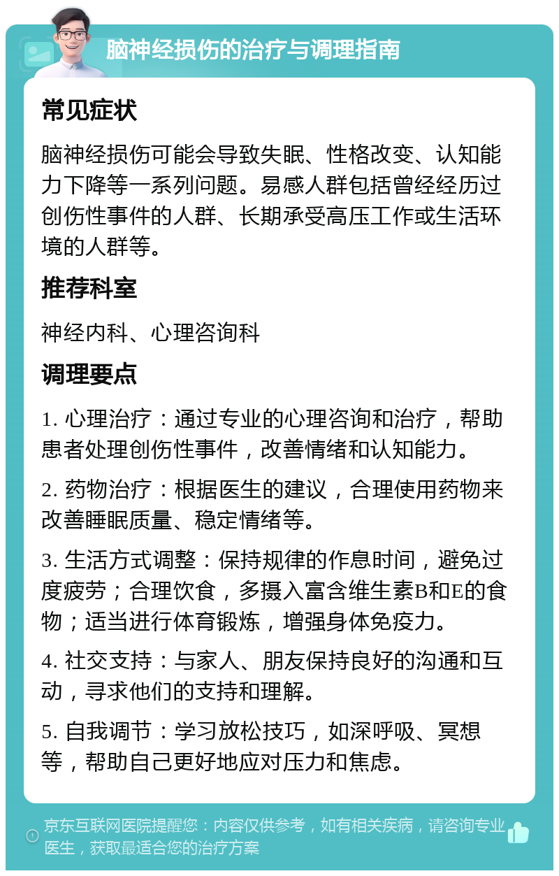 脑神经损伤的治疗与调理指南 常见症状 脑神经损伤可能会导致失眠、性格改变、认知能力下降等一系列问题。易感人群包括曾经经历过创伤性事件的人群、长期承受高压工作或生活环境的人群等。 推荐科室 神经内科、心理咨询科 调理要点 1. 心理治疗：通过专业的心理咨询和治疗，帮助患者处理创伤性事件，改善情绪和认知能力。 2. 药物治疗：根据医生的建议，合理使用药物来改善睡眠质量、稳定情绪等。 3. 生活方式调整：保持规律的作息时间，避免过度疲劳；合理饮食，多摄入富含维生素B和E的食物；适当进行体育锻炼，增强身体免疫力。 4. 社交支持：与家人、朋友保持良好的沟通和互动，寻求他们的支持和理解。 5. 自我调节：学习放松技巧，如深呼吸、冥想等，帮助自己更好地应对压力和焦虑。