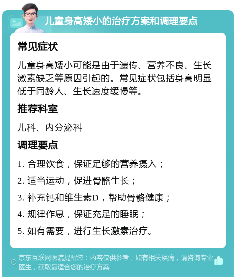 儿童身高矮小的治疗方案和调理要点 常见症状 儿童身高矮小可能是由于遗传、营养不良、生长激素缺乏等原因引起的。常见症状包括身高明显低于同龄人、生长速度缓慢等。 推荐科室 儿科、内分泌科 调理要点 1. 合理饮食，保证足够的营养摄入； 2. 适当运动，促进骨骼生长； 3. 补充钙和维生素D，帮助骨骼健康； 4. 规律作息，保证充足的睡眠； 5. 如有需要，进行生长激素治疗。