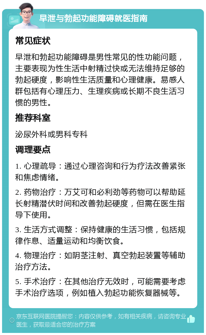 早泄与勃起功能障碍就医指南 常见症状 早泄和勃起功能障碍是男性常见的性功能问题，主要表现为性生活中射精过快或无法维持足够的勃起硬度，影响性生活质量和心理健康。易感人群包括有心理压力、生理疾病或长期不良生活习惯的男性。 推荐科室 泌尿外科或男科专科 调理要点 1. 心理疏导：通过心理咨询和行为疗法改善紧张和焦虑情绪。 2. 药物治疗：万艾可和必利劲等药物可以帮助延长射精潜伏时间和改善勃起硬度，但需在医生指导下使用。 3. 生活方式调整：保持健康的生活习惯，包括规律作息、适量运动和均衡饮食。 4. 物理治疗：如阴茎注射、真空勃起装置等辅助治疗方法。 5. 手术治疗：在其他治疗无效时，可能需要考虑手术治疗选项，例如植入勃起功能恢复器械等。