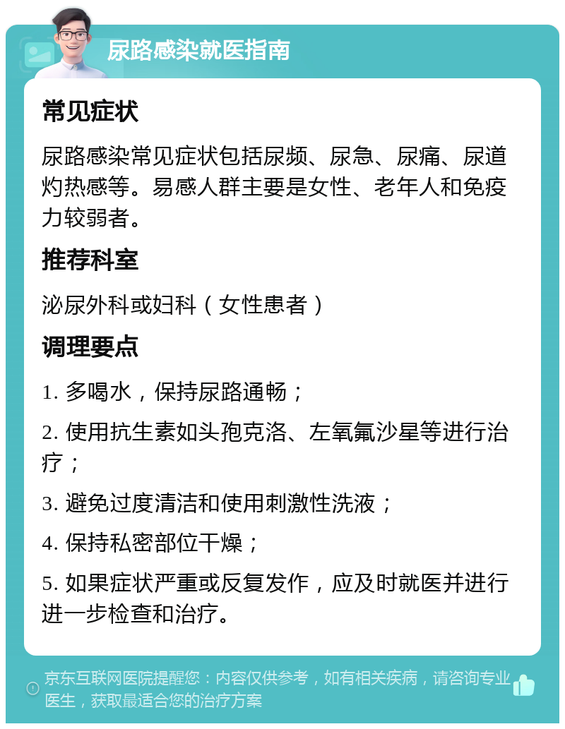 尿路感染就医指南 常见症状 尿路感染常见症状包括尿频、尿急、尿痛、尿道灼热感等。易感人群主要是女性、老年人和免疫力较弱者。 推荐科室 泌尿外科或妇科（女性患者） 调理要点 1. 多喝水，保持尿路通畅； 2. 使用抗生素如头孢克洛、左氧氟沙星等进行治疗； 3. 避免过度清洁和使用刺激性洗液； 4. 保持私密部位干燥； 5. 如果症状严重或反复发作，应及时就医并进行进一步检查和治疗。