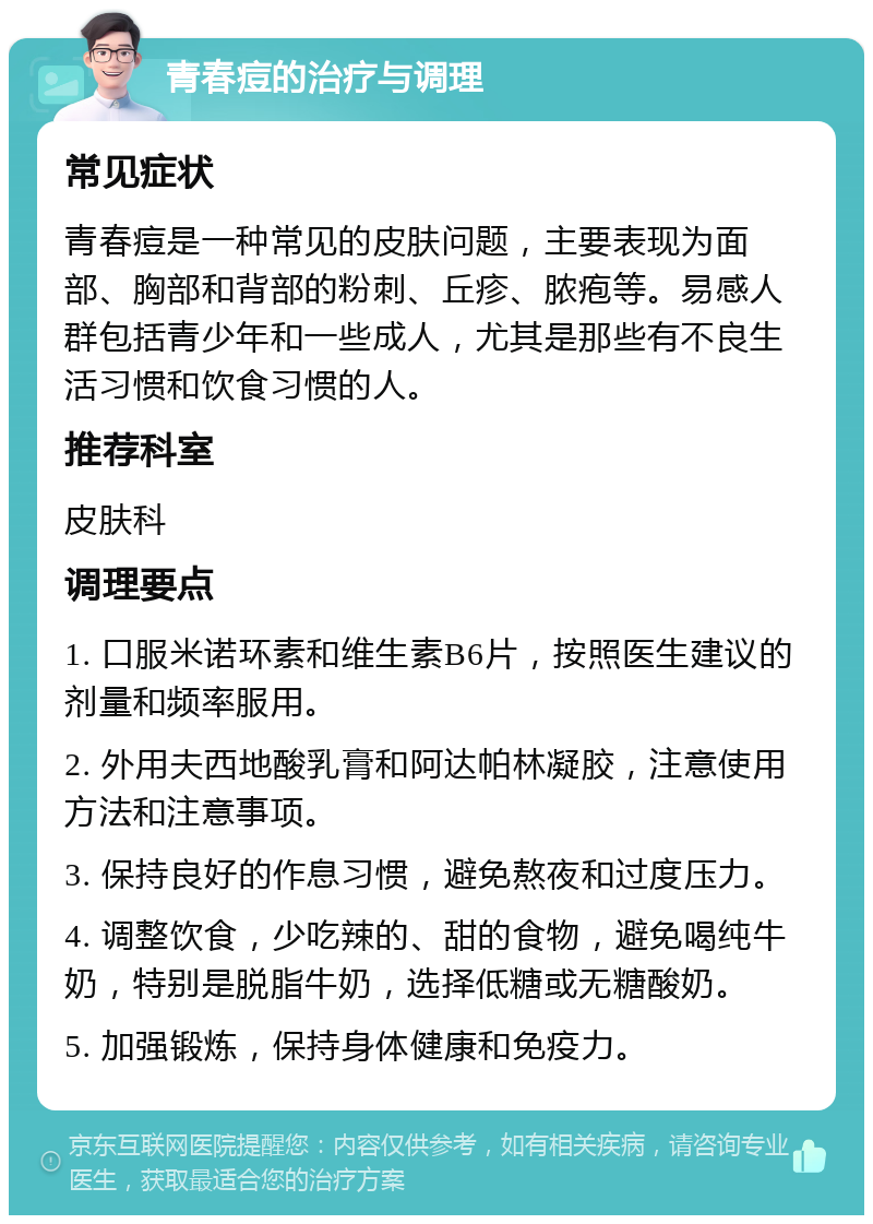 青春痘的治疗与调理 常见症状 青春痘是一种常见的皮肤问题，主要表现为面部、胸部和背部的粉刺、丘疹、脓疱等。易感人群包括青少年和一些成人，尤其是那些有不良生活习惯和饮食习惯的人。 推荐科室 皮肤科 调理要点 1. 口服米诺环素和维生素B6片，按照医生建议的剂量和频率服用。 2. 外用夫西地酸乳膏和阿达帕林凝胶，注意使用方法和注意事项。 3. 保持良好的作息习惯，避免熬夜和过度压力。 4. 调整饮食，少吃辣的、甜的食物，避免喝纯牛奶，特别是脱脂牛奶，选择低糖或无糖酸奶。 5. 加强锻炼，保持身体健康和免疫力。