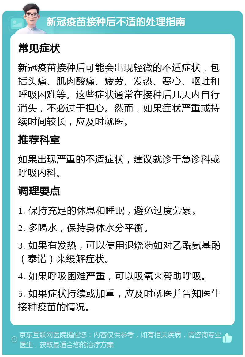 新冠疫苗接种后不适的处理指南 常见症状 新冠疫苗接种后可能会出现轻微的不适症状，包括头痛、肌肉酸痛、疲劳、发热、恶心、呕吐和呼吸困难等。这些症状通常在接种后几天内自行消失，不必过于担心。然而，如果症状严重或持续时间较长，应及时就医。 推荐科室 如果出现严重的不适症状，建议就诊于急诊科或呼吸内科。 调理要点 1. 保持充足的休息和睡眠，避免过度劳累。 2. 多喝水，保持身体水分平衡。 3. 如果有发热，可以使用退烧药如对乙酰氨基酚（泰诺）来缓解症状。 4. 如果呼吸困难严重，可以吸氧来帮助呼吸。 5. 如果症状持续或加重，应及时就医并告知医生接种疫苗的情况。