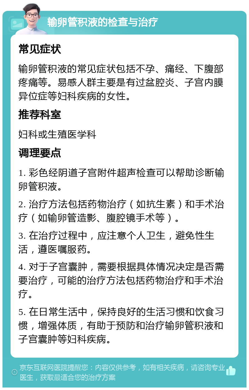 输卵管积液的检查与治疗 常见症状 输卵管积液的常见症状包括不孕、痛经、下腹部疼痛等。易感人群主要是有过盆腔炎、子宫内膜异位症等妇科疾病的女性。 推荐科室 妇科或生殖医学科 调理要点 1. 彩色经阴道子宫附件超声检查可以帮助诊断输卵管积液。 2. 治疗方法包括药物治疗（如抗生素）和手术治疗（如输卵管造影、腹腔镜手术等）。 3. 在治疗过程中，应注意个人卫生，避免性生活，遵医嘱服药。 4. 对于子宫囊肿，需要根据具体情况决定是否需要治疗，可能的治疗方法包括药物治疗和手术治疗。 5. 在日常生活中，保持良好的生活习惯和饮食习惯，增强体质，有助于预防和治疗输卵管积液和子宫囊肿等妇科疾病。