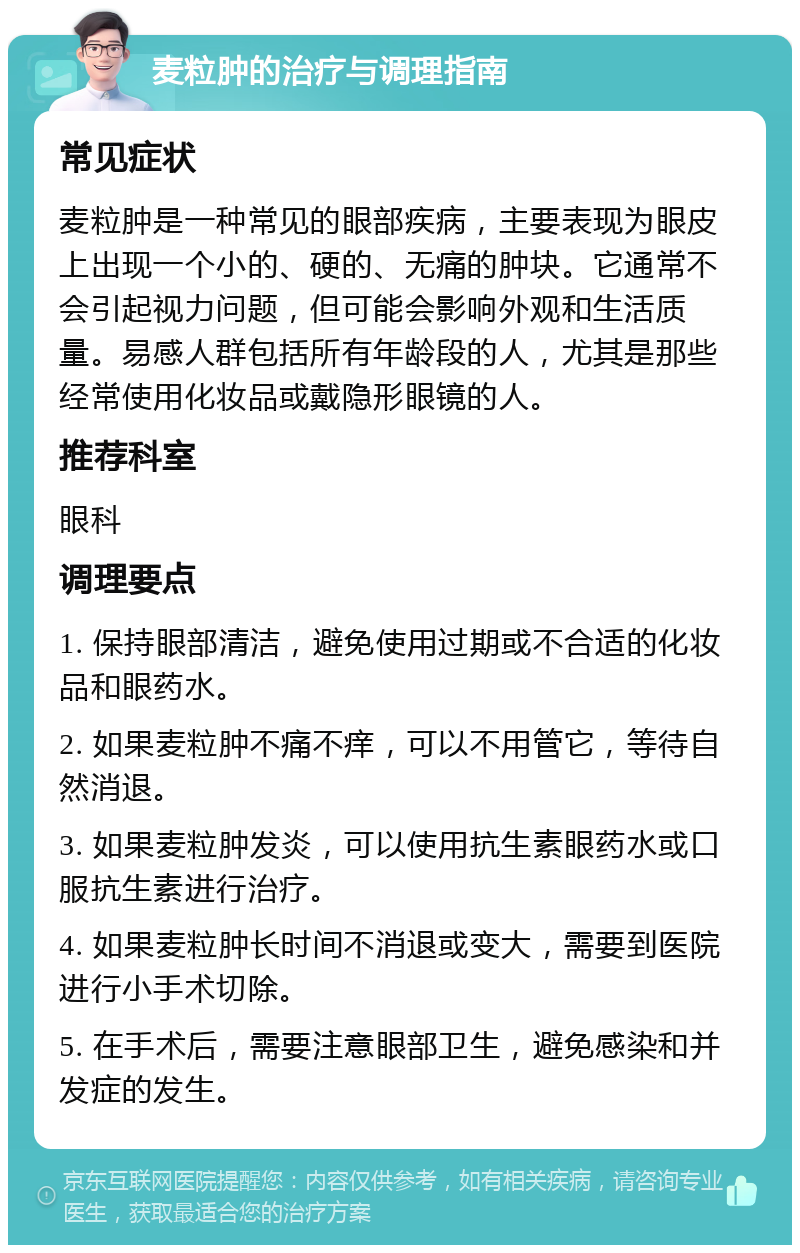 麦粒肿的治疗与调理指南 常见症状 麦粒肿是一种常见的眼部疾病，主要表现为眼皮上出现一个小的、硬的、无痛的肿块。它通常不会引起视力问题，但可能会影响外观和生活质量。易感人群包括所有年龄段的人，尤其是那些经常使用化妆品或戴隐形眼镜的人。 推荐科室 眼科 调理要点 1. 保持眼部清洁，避免使用过期或不合适的化妆品和眼药水。 2. 如果麦粒肿不痛不痒，可以不用管它，等待自然消退。 3. 如果麦粒肿发炎，可以使用抗生素眼药水或口服抗生素进行治疗。 4. 如果麦粒肿长时间不消退或变大，需要到医院进行小手术切除。 5. 在手术后，需要注意眼部卫生，避免感染和并发症的发生。