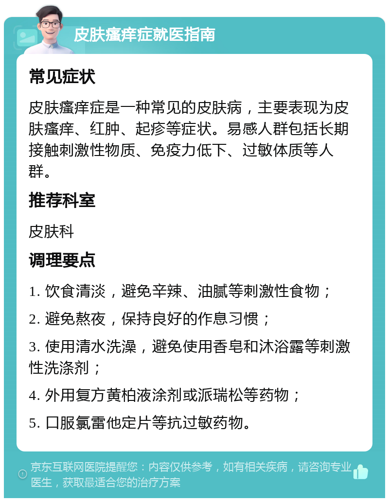 皮肤瘙痒症就医指南 常见症状 皮肤瘙痒症是一种常见的皮肤病，主要表现为皮肤瘙痒、红肿、起疹等症状。易感人群包括长期接触刺激性物质、免疫力低下、过敏体质等人群。 推荐科室 皮肤科 调理要点 1. 饮食清淡，避免辛辣、油腻等刺激性食物； 2. 避免熬夜，保持良好的作息习惯； 3. 使用清水洗澡，避免使用香皂和沐浴露等刺激性洗涤剂； 4. 外用复方黄柏液涂剂或派瑞松等药物； 5. 口服氯雷他定片等抗过敏药物。