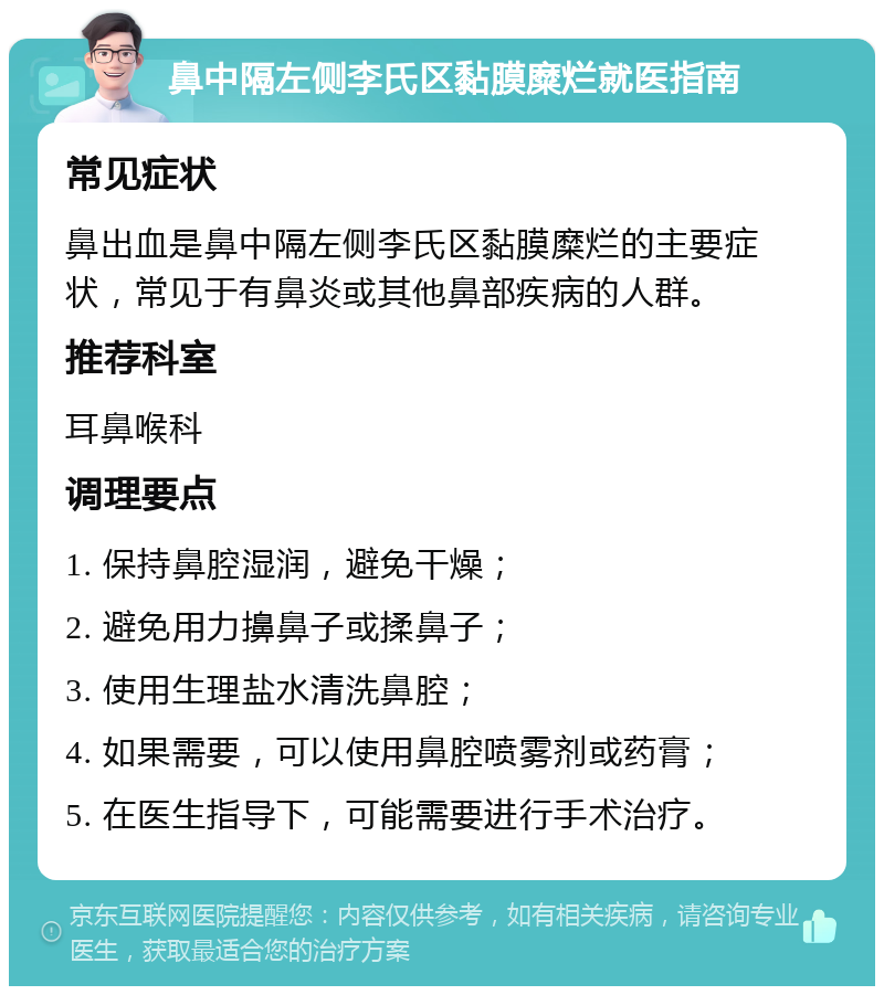 鼻中隔左侧李氏区黏膜糜烂就医指南 常见症状 鼻出血是鼻中隔左侧李氏区黏膜糜烂的主要症状，常见于有鼻炎或其他鼻部疾病的人群。 推荐科室 耳鼻喉科 调理要点 1. 保持鼻腔湿润，避免干燥； 2. 避免用力擤鼻子或揉鼻子； 3. 使用生理盐水清洗鼻腔； 4. 如果需要，可以使用鼻腔喷雾剂或药膏； 5. 在医生指导下，可能需要进行手术治疗。