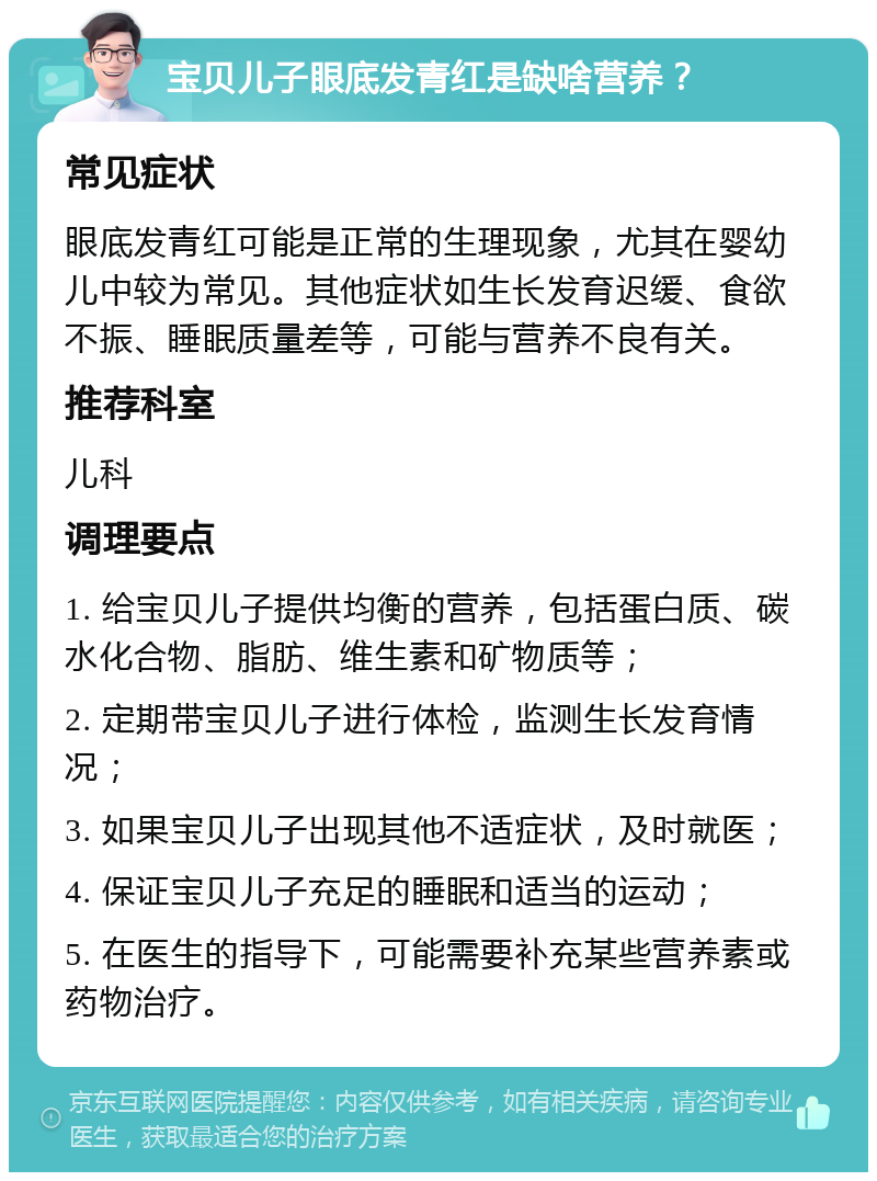 宝贝儿子眼底发青红是缺啥营养？ 常见症状 眼底发青红可能是正常的生理现象，尤其在婴幼儿中较为常见。其他症状如生长发育迟缓、食欲不振、睡眠质量差等，可能与营养不良有关。 推荐科室 儿科 调理要点 1. 给宝贝儿子提供均衡的营养，包括蛋白质、碳水化合物、脂肪、维生素和矿物质等； 2. 定期带宝贝儿子进行体检，监测生长发育情况； 3. 如果宝贝儿子出现其他不适症状，及时就医； 4. 保证宝贝儿子充足的睡眠和适当的运动； 5. 在医生的指导下，可能需要补充某些营养素或药物治疗。