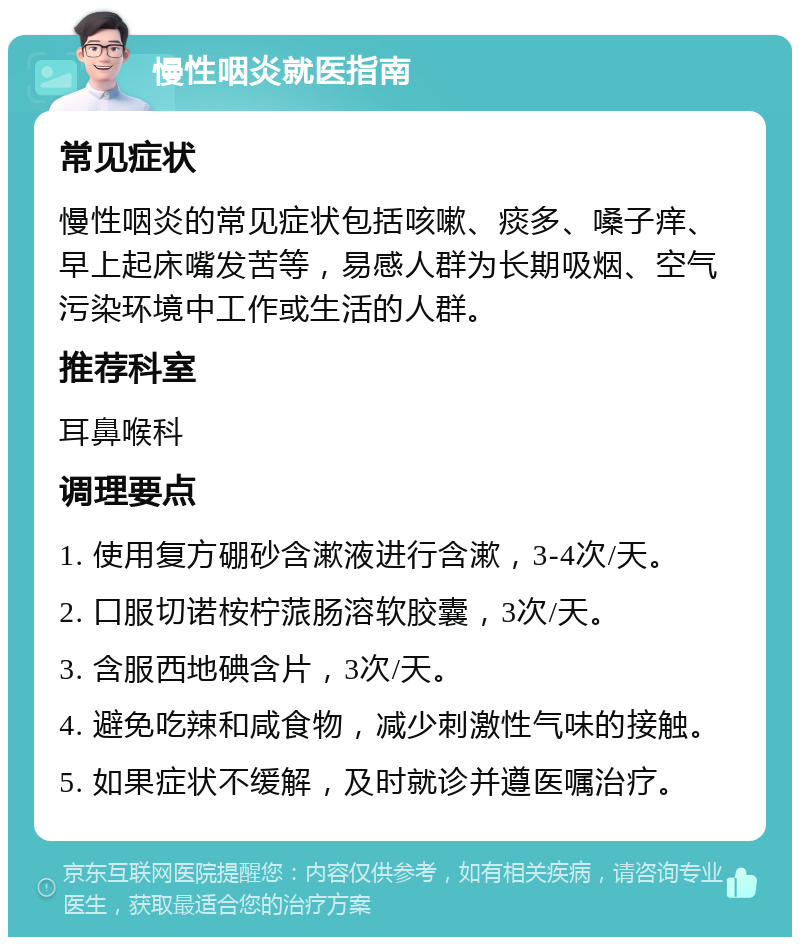 慢性咽炎就医指南 常见症状 慢性咽炎的常见症状包括咳嗽、痰多、嗓子痒、早上起床嘴发苦等，易感人群为长期吸烟、空气污染环境中工作或生活的人群。 推荐科室 耳鼻喉科 调理要点 1. 使用复方硼砂含漱液进行含漱，3-4次/天。 2. 口服切诺桉柠蒎肠溶软胶囊，3次/天。 3. 含服西地碘含片，3次/天。 4. 避免吃辣和咸食物，减少刺激性气味的接触。 5. 如果症状不缓解，及时就诊并遵医嘱治疗。