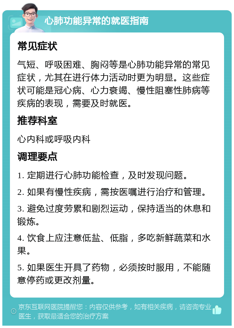 心肺功能异常的就医指南 常见症状 气短、呼吸困难、胸闷等是心肺功能异常的常见症状，尤其在进行体力活动时更为明显。这些症状可能是冠心病、心力衰竭、慢性阻塞性肺病等疾病的表现，需要及时就医。 推荐科室 心内科或呼吸内科 调理要点 1. 定期进行心肺功能检查，及时发现问题。 2. 如果有慢性疾病，需按医嘱进行治疗和管理。 3. 避免过度劳累和剧烈运动，保持适当的休息和锻炼。 4. 饮食上应注意低盐、低脂，多吃新鲜蔬菜和水果。 5. 如果医生开具了药物，必须按时服用，不能随意停药或更改剂量。