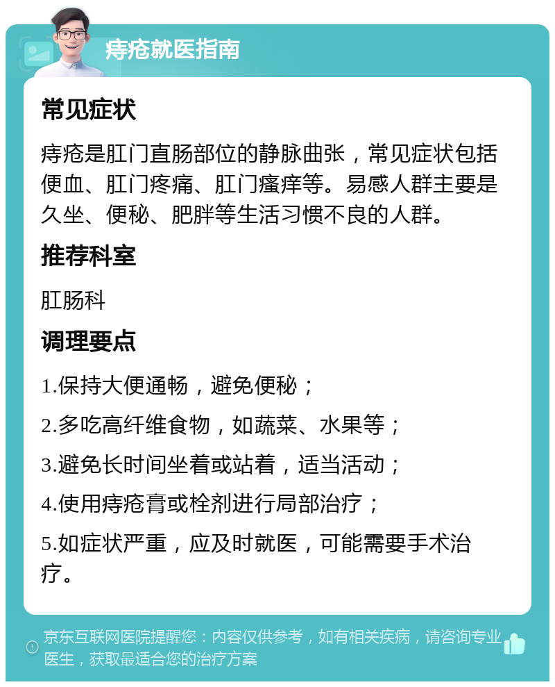 痔疮就医指南 常见症状 痔疮是肛门直肠部位的静脉曲张，常见症状包括便血、肛门疼痛、肛门瘙痒等。易感人群主要是久坐、便秘、肥胖等生活习惯不良的人群。 推荐科室 肛肠科 调理要点 1.保持大便通畅，避免便秘； 2.多吃高纤维食物，如蔬菜、水果等； 3.避免长时间坐着或站着，适当活动； 4.使用痔疮膏或栓剂进行局部治疗； 5.如症状严重，应及时就医，可能需要手术治疗。