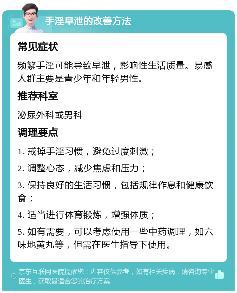 手淫早泄的改善方法 常见症状 频繁手淫可能导致早泄，影响性生活质量。易感人群主要是青少年和年轻男性。 推荐科室 泌尿外科或男科 调理要点 1. 戒掉手淫习惯，避免过度刺激； 2. 调整心态，减少焦虑和压力； 3. 保持良好的生活习惯，包括规律作息和健康饮食； 4. 适当进行体育锻炼，增强体质； 5. 如有需要，可以考虑使用一些中药调理，如六味地黄丸等，但需在医生指导下使用。