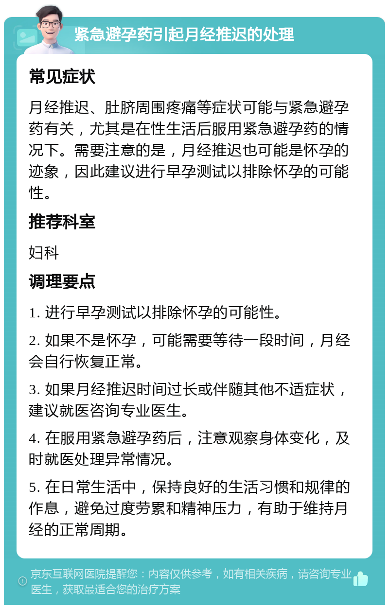 紧急避孕药引起月经推迟的处理 常见症状 月经推迟、肚脐周围疼痛等症状可能与紧急避孕药有关，尤其是在性生活后服用紧急避孕药的情况下。需要注意的是，月经推迟也可能是怀孕的迹象，因此建议进行早孕测试以排除怀孕的可能性。 推荐科室 妇科 调理要点 1. 进行早孕测试以排除怀孕的可能性。 2. 如果不是怀孕，可能需要等待一段时间，月经会自行恢复正常。 3. 如果月经推迟时间过长或伴随其他不适症状，建议就医咨询专业医生。 4. 在服用紧急避孕药后，注意观察身体变化，及时就医处理异常情况。 5. 在日常生活中，保持良好的生活习惯和规律的作息，避免过度劳累和精神压力，有助于维持月经的正常周期。