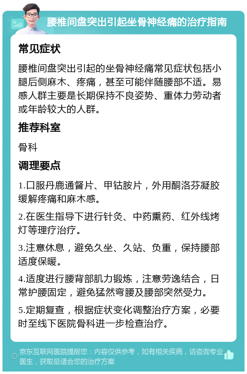 腰椎间盘突出引起坐骨神经痛的治疗指南 常见症状 腰椎间盘突出引起的坐骨神经痛常见症状包括小腿后侧麻木、疼痛，甚至可能伴随腰部不适。易感人群主要是长期保持不良姿势、重体力劳动者或年龄较大的人群。 推荐科室 骨科 调理要点 1.口服丹鹿通督片、甲钴胺片，外用酮洛芬凝胶缓解疼痛和麻木感。 2.在医生指导下进行针灸、中药熏药、红外线烤灯等理疗治疗。 3.注意休息，避免久坐、久站、负重，保持腰部适度保暖。 4.适度进行腰背部肌力锻炼，注意劳逸结合，日常护腰固定，避免猛然弯腰及腰部突然受力。 5.定期复查，根据症状变化调整治疗方案，必要时至线下医院骨科进一步检查治疗。