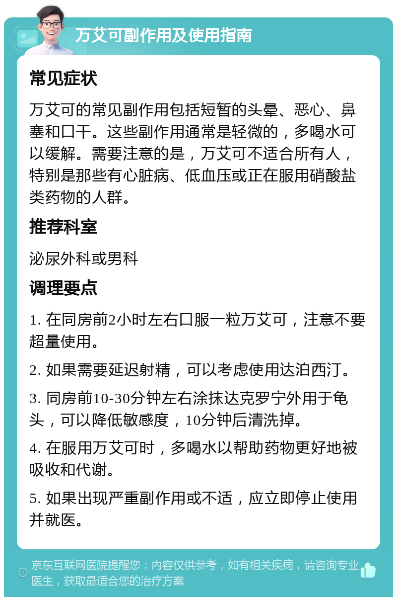 万艾可副作用及使用指南 常见症状 万艾可的常见副作用包括短暂的头晕、恶心、鼻塞和口干。这些副作用通常是轻微的，多喝水可以缓解。需要注意的是，万艾可不适合所有人，特别是那些有心脏病、低血压或正在服用硝酸盐类药物的人群。 推荐科室 泌尿外科或男科 调理要点 1. 在同房前2小时左右口服一粒万艾可，注意不要超量使用。 2. 如果需要延迟射精，可以考虑使用达泊西汀。 3. 同房前10-30分钟左右涂抹达克罗宁外用于龟头，可以降低敏感度，10分钟后清洗掉。 4. 在服用万艾可时，多喝水以帮助药物更好地被吸收和代谢。 5. 如果出现严重副作用或不适，应立即停止使用并就医。