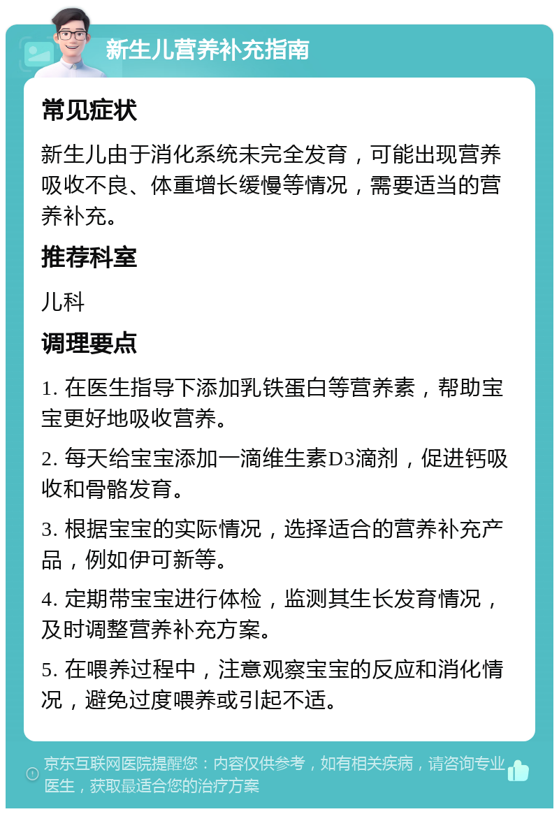 新生儿营养补充指南 常见症状 新生儿由于消化系统未完全发育，可能出现营养吸收不良、体重增长缓慢等情况，需要适当的营养补充。 推荐科室 儿科 调理要点 1. 在医生指导下添加乳铁蛋白等营养素，帮助宝宝更好地吸收营养。 2. 每天给宝宝添加一滴维生素D3滴剂，促进钙吸收和骨骼发育。 3. 根据宝宝的实际情况，选择适合的营养补充产品，例如伊可新等。 4. 定期带宝宝进行体检，监测其生长发育情况，及时调整营养补充方案。 5. 在喂养过程中，注意观察宝宝的反应和消化情况，避免过度喂养或引起不适。