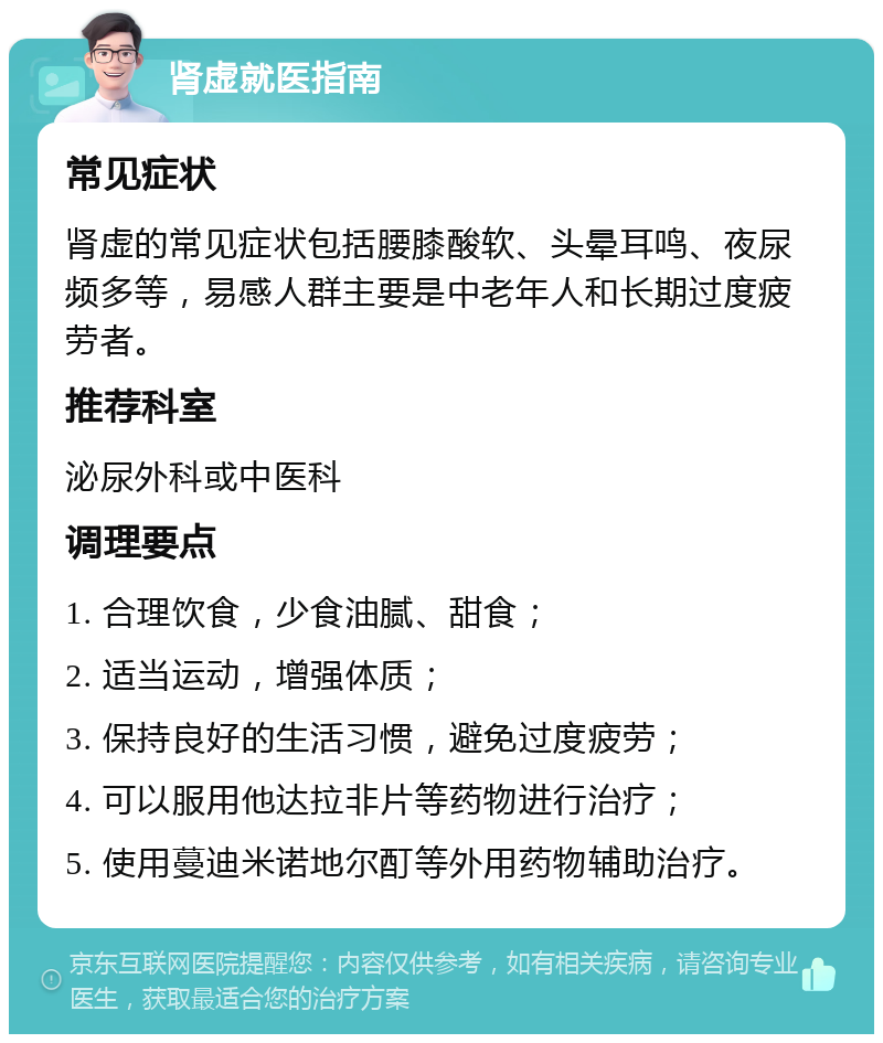 肾虚就医指南 常见症状 肾虚的常见症状包括腰膝酸软、头晕耳鸣、夜尿频多等，易感人群主要是中老年人和长期过度疲劳者。 推荐科室 泌尿外科或中医科 调理要点 1. 合理饮食，少食油腻、甜食； 2. 适当运动，增强体质； 3. 保持良好的生活习惯，避免过度疲劳； 4. 可以服用他达拉非片等药物进行治疗； 5. 使用蔓迪米诺地尔酊等外用药物辅助治疗。