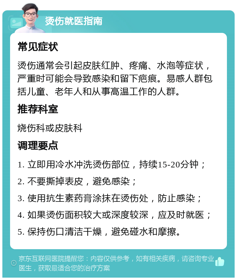 烫伤就医指南 常见症状 烫伤通常会引起皮肤红肿、疼痛、水泡等症状，严重时可能会导致感染和留下疤痕。易感人群包括儿童、老年人和从事高温工作的人群。 推荐科室 烧伤科或皮肤科 调理要点 1. 立即用冷水冲洗烫伤部位，持续15-20分钟； 2. 不要撕掉表皮，避免感染； 3. 使用抗生素药膏涂抹在烫伤处，防止感染； 4. 如果烫伤面积较大或深度较深，应及时就医； 5. 保持伤口清洁干燥，避免碰水和摩擦。