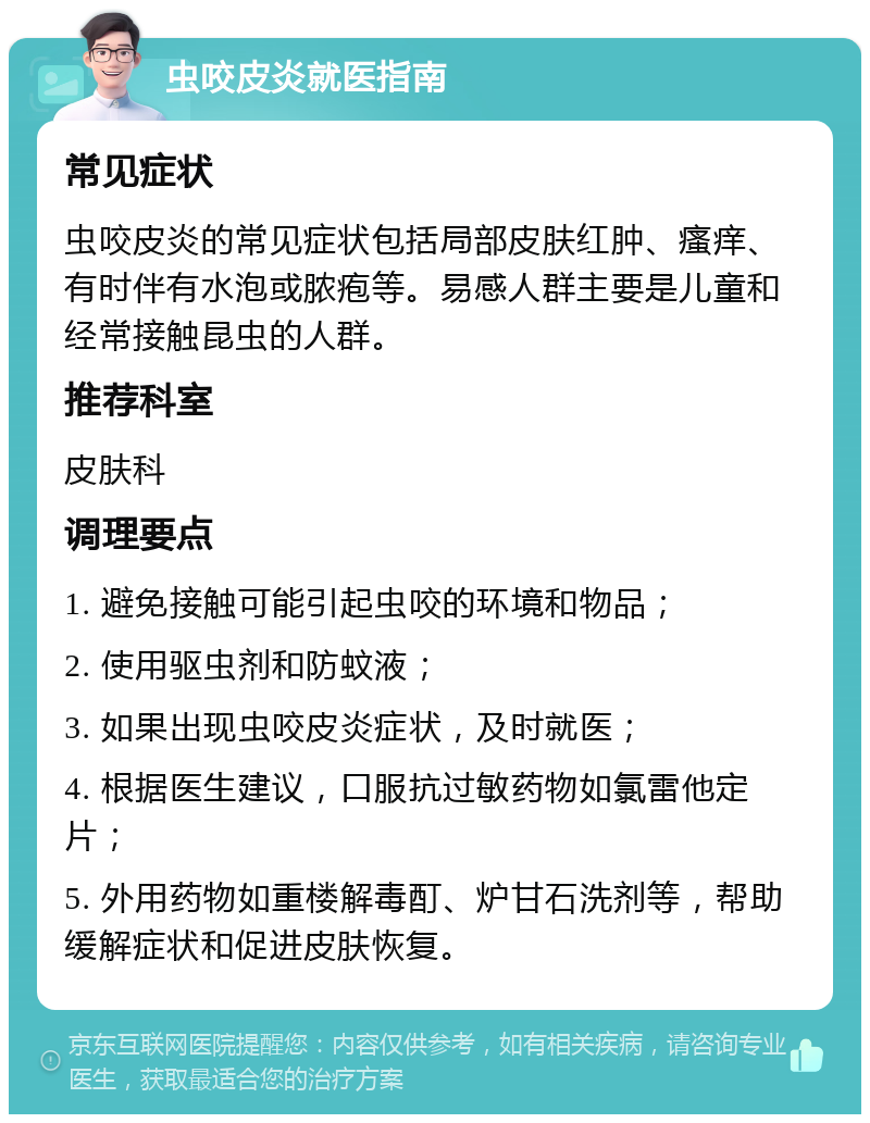 虫咬皮炎就医指南 常见症状 虫咬皮炎的常见症状包括局部皮肤红肿、瘙痒、有时伴有水泡或脓疱等。易感人群主要是儿童和经常接触昆虫的人群。 推荐科室 皮肤科 调理要点 1. 避免接触可能引起虫咬的环境和物品； 2. 使用驱虫剂和防蚊液； 3. 如果出现虫咬皮炎症状，及时就医； 4. 根据医生建议，口服抗过敏药物如氯雷他定片； 5. 外用药物如重楼解毒酊、炉甘石洗剂等，帮助缓解症状和促进皮肤恢复。