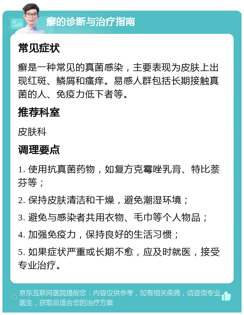 癣的诊断与治疗指南 常见症状 癣是一种常见的真菌感染，主要表现为皮肤上出现红斑、鳞屑和瘙痒。易感人群包括长期接触真菌的人、免疫力低下者等。 推荐科室 皮肤科 调理要点 1. 使用抗真菌药物，如复方克霉唑乳膏、特比萘芬等； 2. 保持皮肤清洁和干燥，避免潮湿环境； 3. 避免与感染者共用衣物、毛巾等个人物品； 4. 加强免疫力，保持良好的生活习惯； 5. 如果症状严重或长期不愈，应及时就医，接受专业治疗。