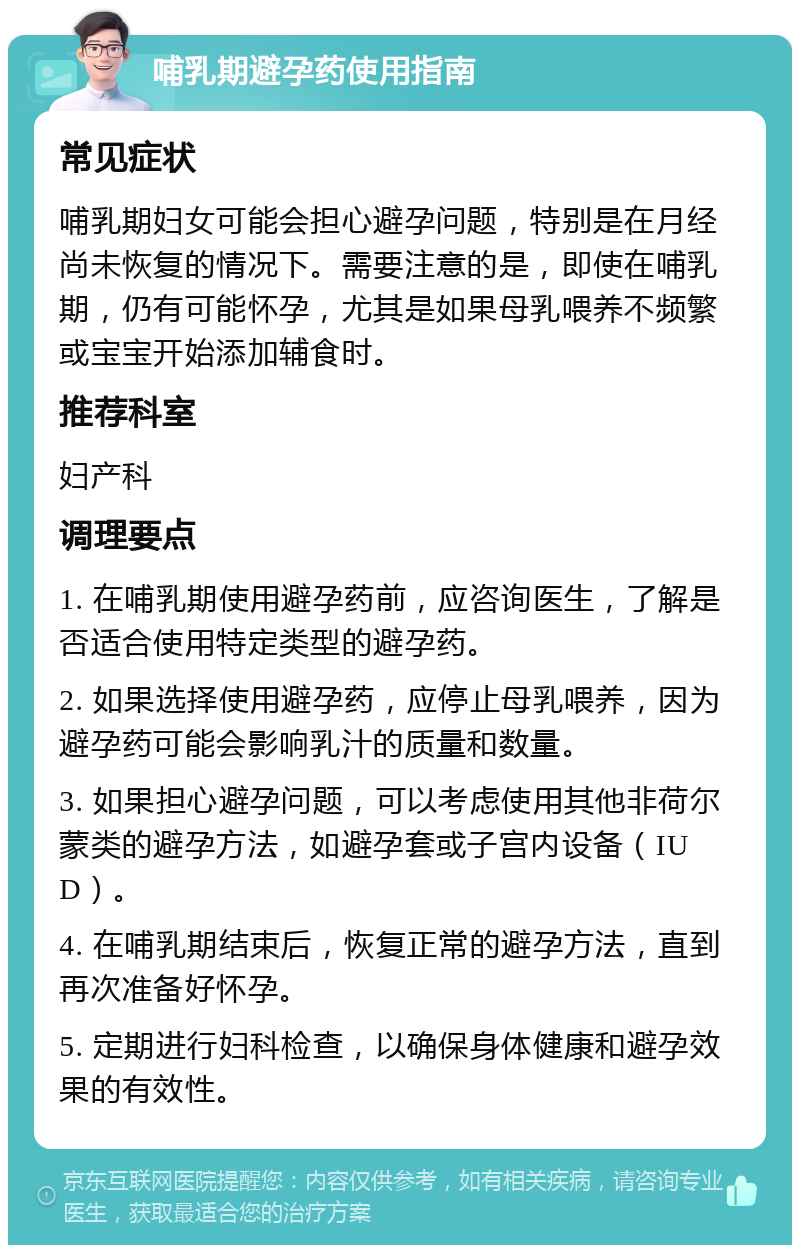 哺乳期避孕药使用指南 常见症状 哺乳期妇女可能会担心避孕问题，特别是在月经尚未恢复的情况下。需要注意的是，即使在哺乳期，仍有可能怀孕，尤其是如果母乳喂养不频繁或宝宝开始添加辅食时。 推荐科室 妇产科 调理要点 1. 在哺乳期使用避孕药前，应咨询医生，了解是否适合使用特定类型的避孕药。 2. 如果选择使用避孕药，应停止母乳喂养，因为避孕药可能会影响乳汁的质量和数量。 3. 如果担心避孕问题，可以考虑使用其他非荷尔蒙类的避孕方法，如避孕套或子宫内设备（IUD）。 4. 在哺乳期结束后，恢复正常的避孕方法，直到再次准备好怀孕。 5. 定期进行妇科检查，以确保身体健康和避孕效果的有效性。