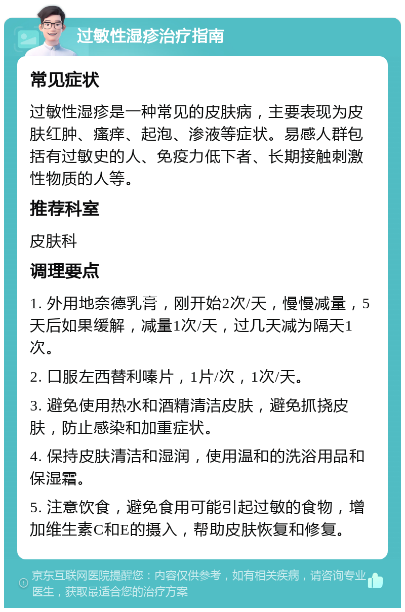 过敏性湿疹治疗指南 常见症状 过敏性湿疹是一种常见的皮肤病，主要表现为皮肤红肿、瘙痒、起泡、渗液等症状。易感人群包括有过敏史的人、免疫力低下者、长期接触刺激性物质的人等。 推荐科室 皮肤科 调理要点 1. 外用地奈德乳膏，刚开始2次/天，慢慢减量，5天后如果缓解，减量1次/天，过几天减为隔天1次。 2. 口服左西替利嗪片，1片/次，1次/天。 3. 避免使用热水和酒精清洁皮肤，避免抓挠皮肤，防止感染和加重症状。 4. 保持皮肤清洁和湿润，使用温和的洗浴用品和保湿霜。 5. 注意饮食，避免食用可能引起过敏的食物，增加维生素C和E的摄入，帮助皮肤恢复和修复。