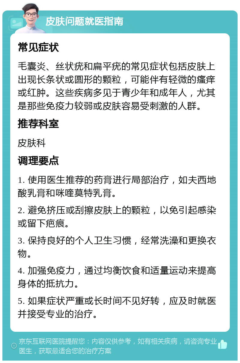 皮肤问题就医指南 常见症状 毛囊炎、丝状疣和扁平疣的常见症状包括皮肤上出现长条状或圆形的颗粒，可能伴有轻微的瘙痒或红肿。这些疾病多见于青少年和成年人，尤其是那些免疫力较弱或皮肤容易受刺激的人群。 推荐科室 皮肤科 调理要点 1. 使用医生推荐的药膏进行局部治疗，如夫西地酸乳膏和咪喹莫特乳膏。 2. 避免挤压或刮擦皮肤上的颗粒，以免引起感染或留下疤痕。 3. 保持良好的个人卫生习惯，经常洗澡和更换衣物。 4. 加强免疫力，通过均衡饮食和适量运动来提高身体的抵抗力。 5. 如果症状严重或长时间不见好转，应及时就医并接受专业的治疗。