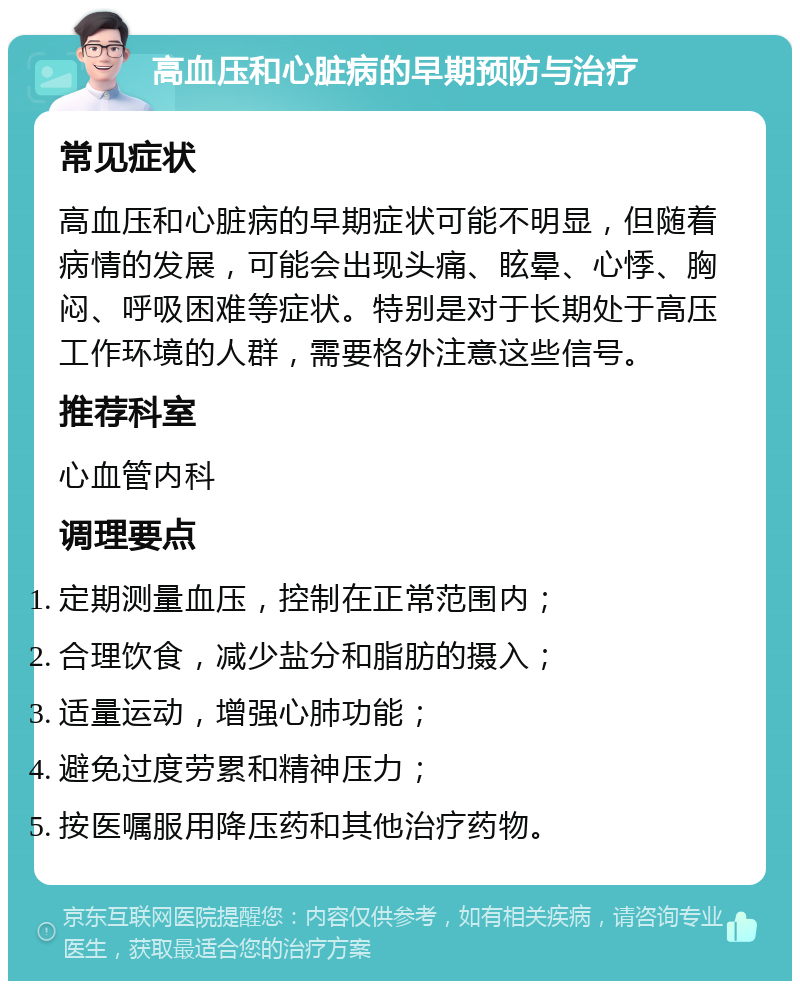 高血压和心脏病的早期预防与治疗 常见症状 高血压和心脏病的早期症状可能不明显，但随着病情的发展，可能会出现头痛、眩晕、心悸、胸闷、呼吸困难等症状。特别是对于长期处于高压工作环境的人群，需要格外注意这些信号。 推荐科室 心血管内科 调理要点 定期测量血压，控制在正常范围内； 合理饮食，减少盐分和脂肪的摄入； 适量运动，增强心肺功能； 避免过度劳累和精神压力； 按医嘱服用降压药和其他治疗药物。